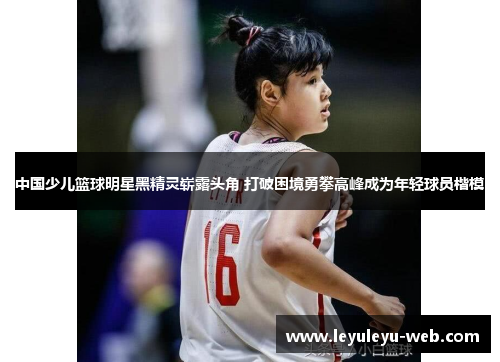 中国少儿篮球明星黑精灵崭露头角 打破困境勇攀高峰成为年轻球员楷模